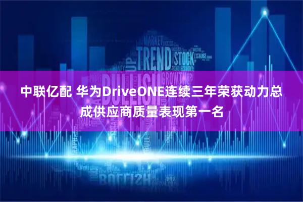 中联亿配 华为DriveONE连续三年荣获动力总成供应商质量表现第一名