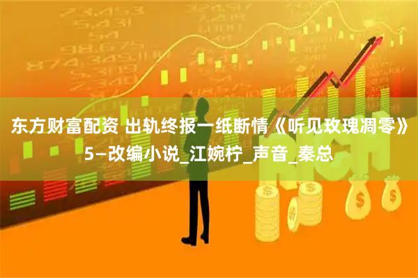 东方财富配资 出轨终报一纸断情《听见玫瑰凋零》5—改编小说_江婉柠_声音_秦总
