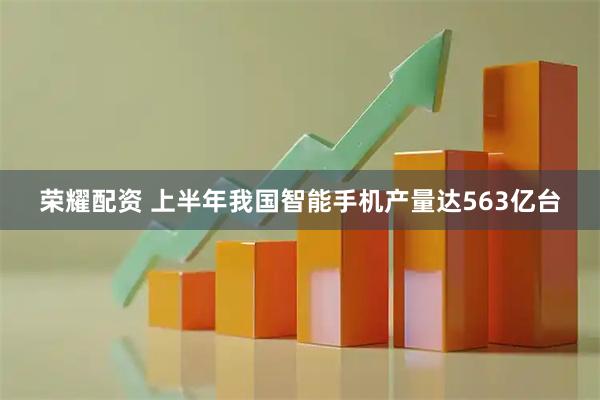 荣耀配资 上半年我国智能手机产量达563亿台