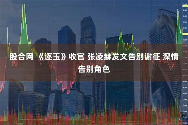 股合网 《逐玉》收官 张凌赫发文告别谢征 深情告别角色